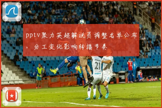 pptv聚力英超解说员调整名单公布，分工变化影响转播节奏