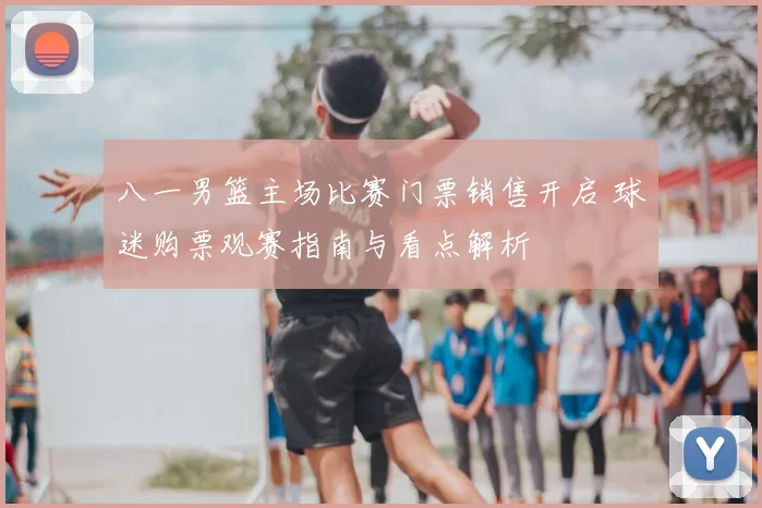 八一男篮主场比赛门票销售开启 球迷购票观赛指南与看点解析