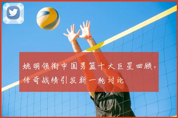 姚明领衔中国男篮十大巨星回顾，传奇战绩引发新一轮讨论