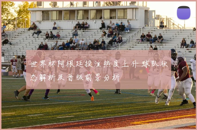 世界杯阿根廷投注热度上升 球队状态解析及晋级前景分析