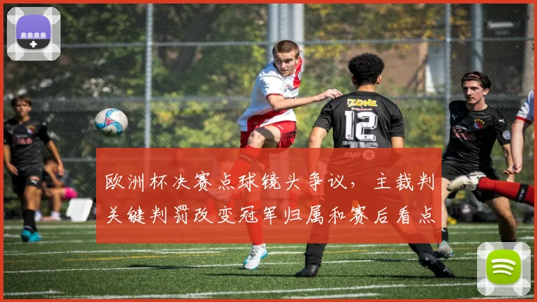 欧洲杯决赛点球镜头争议，主裁判关键判罚改变冠军归属和赛后看点