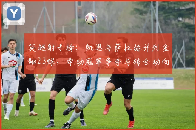 英超射手榜：凯恩与萨拉赫并列金靴23球，牵动冠军争夺与转会动向