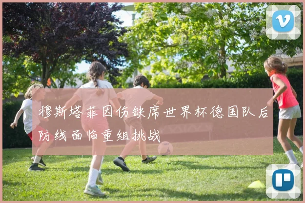 穆斯塔菲因伤缺席世界杯德国队后防线面临重组挑战