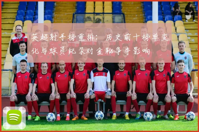 英超射手榜重排：历史前十榜单变化与球员纪录对金靴争夺影响