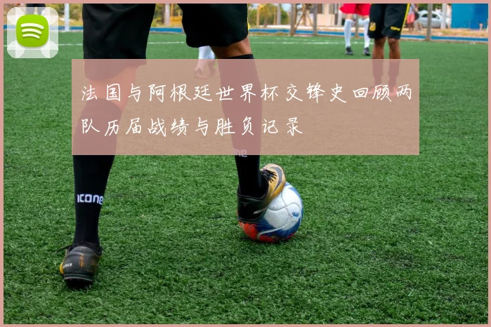 法国与阿根廷世界杯交锋史回顾两队历届战绩与胜负记录