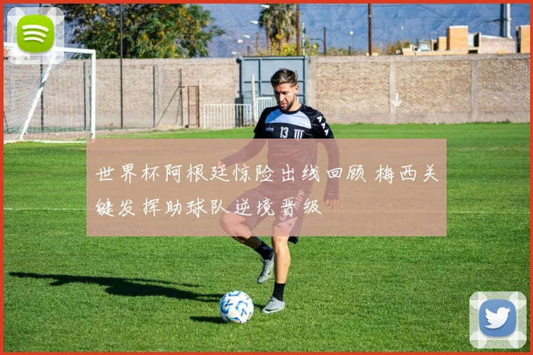 世界杯阿根廷惊险出线回顾 梅西关键发挥助球队逆境晋级