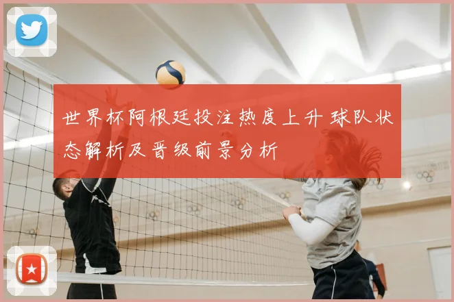 世界杯阿根廷投注热度上升 球队状态解析及晋级前景分析