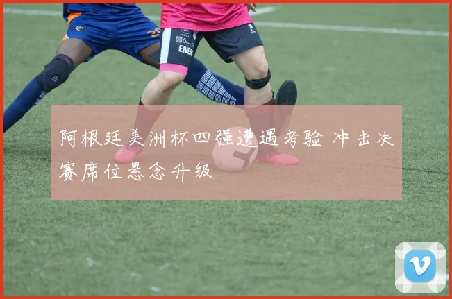 阿根廷美洲杯四强遭遇考验 冲击决赛席位悬念升级