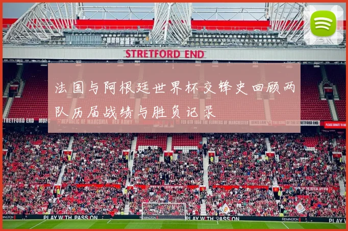 法国与阿根廷世界杯交锋史回顾两队历届战绩与胜负记录