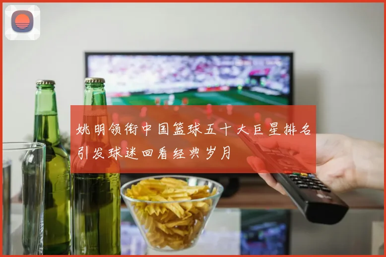 姚明领衔中国篮球五十大巨星排名引发球迷回看经典岁月