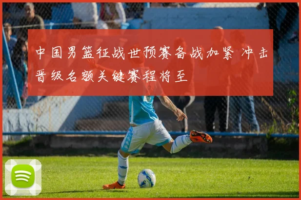 中国男篮征战世预赛备战加紧 冲击晋级名额关键赛程将至