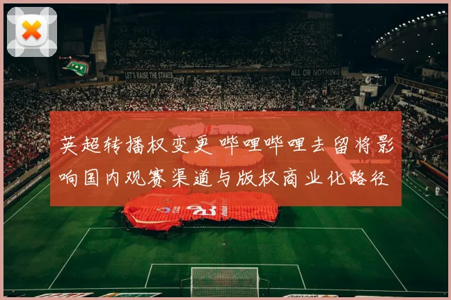 英超转播权变更 哔哩哔哩去留将影响国内观赛渠道与版权商业化路径