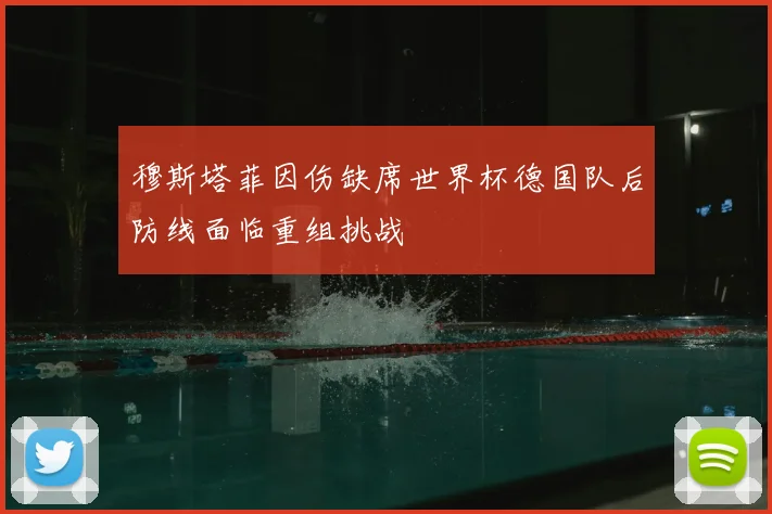 穆斯塔菲因伤缺席世界杯德国队后防线面临重组挑战