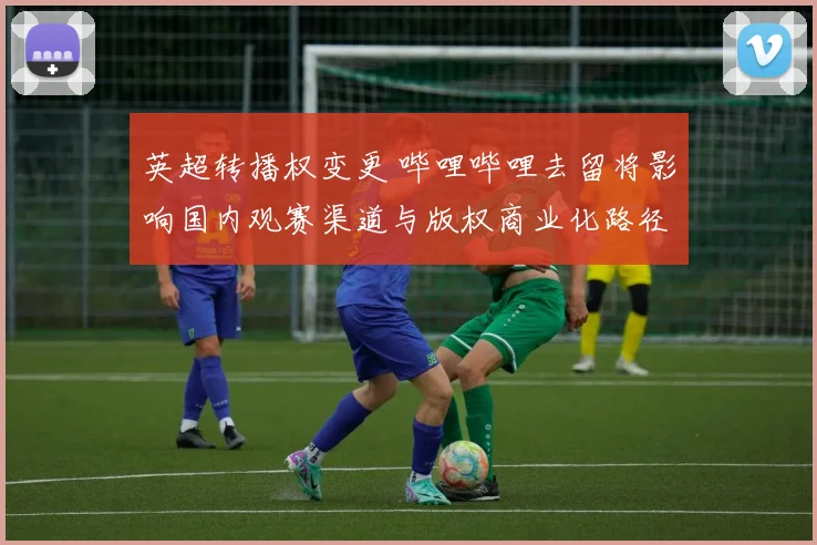 英超转播权变更 哔哩哔哩去留将影响国内观赛渠道与版权商业化路径