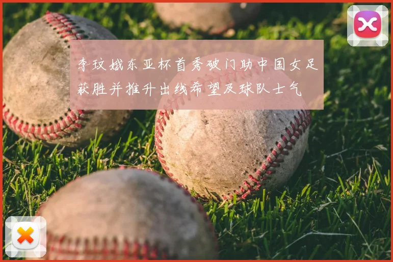 李玟娥东亚杯首秀破门助中国女足获胜并推升出线希望及球队士气