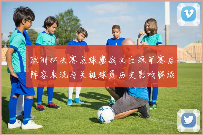 欧洲杯决赛点球鏖战决出冠军赛后阵容表现与关键球员历史影响解读
