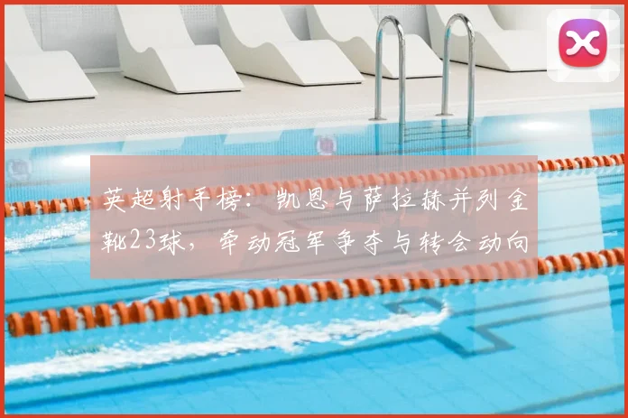 英超射手榜：凯恩与萨拉赫并列金靴23球，牵动冠军争夺与转会动向