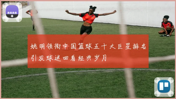 姚明领衔中国篮球五十大巨星排名引发球迷回看经典岁月