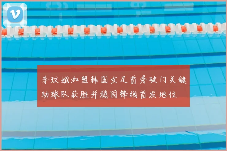 李玟娥加盟韩国女足首秀破门关键助球队获胜并稳固锋线首发地位