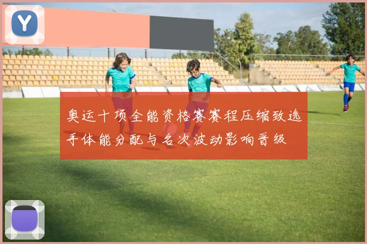 奥运十项全能资格赛赛程压缩致选手体能分配与名次波动影响晋级