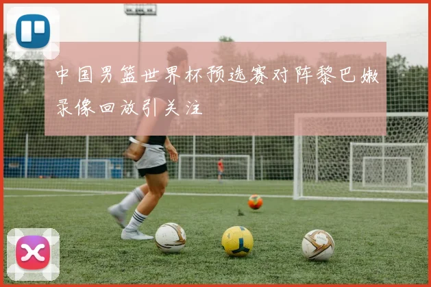 中国男篮世界杯预选赛对阵黎巴嫩录像回放引关注