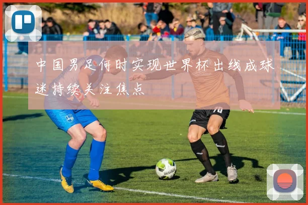 中国男足何时实现世界杯出线成球迷持续关注焦点