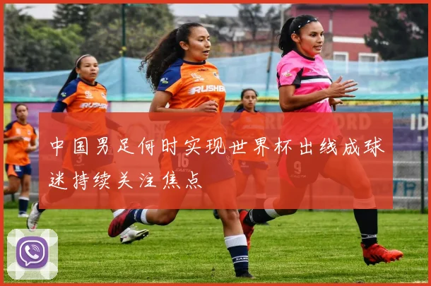 中国男足何时实现世界杯出线成球迷持续关注焦点