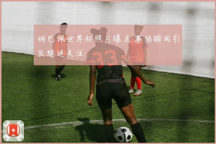 姆巴佩世界杯照片曝光 赛场瞬间引发球迷关注